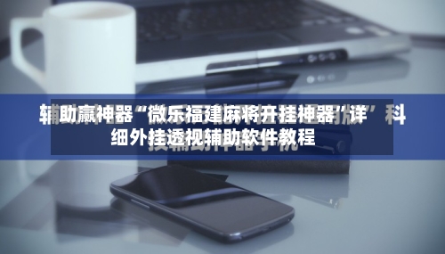 助赢神器“微乐福建麻将开挂神器”详细外挂透视辅助软件教程-第3张图片