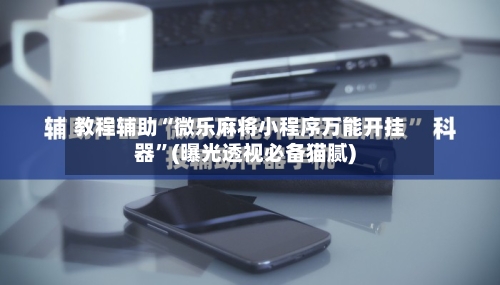 教程辅助“微乐麻将小程序万能开挂器”(曝光透视必备猫腻)