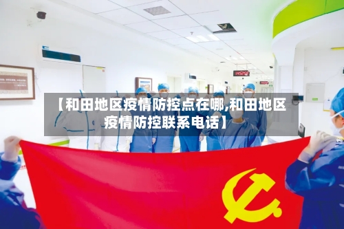 【和田地区疫情防控点在哪,和田地区疫情防控联系电话】-第2张图片