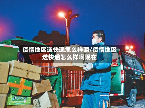 疫情地区送快递怎么样啊/疫情地区送快递怎么样啊现在