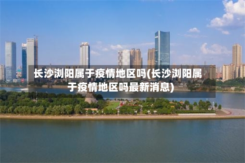 长沙浏阳属于疫情地区吗(长沙浏阳属于疫情地区吗最新消息)