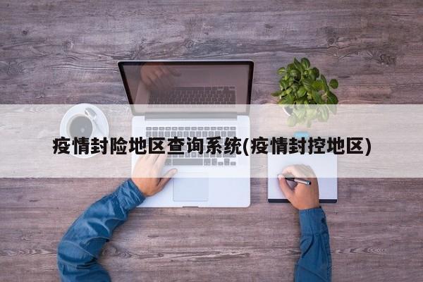 疫情封险地区查询系统(疫情封控地区)
