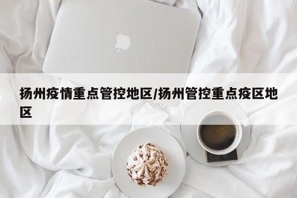 扬州疫情重点管控地区/扬州管控重点疫区地区