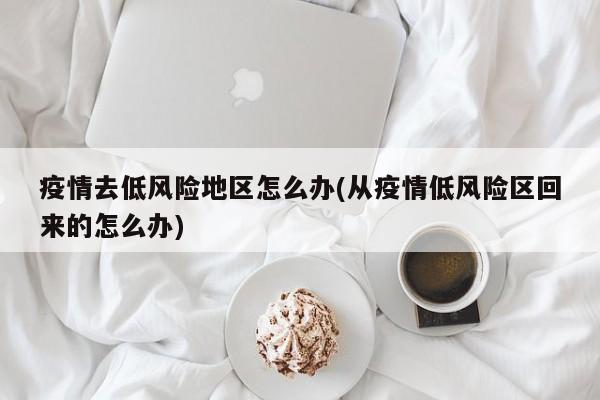 疫情去低风险地区怎么办(从疫情低风险区回来的怎么办)