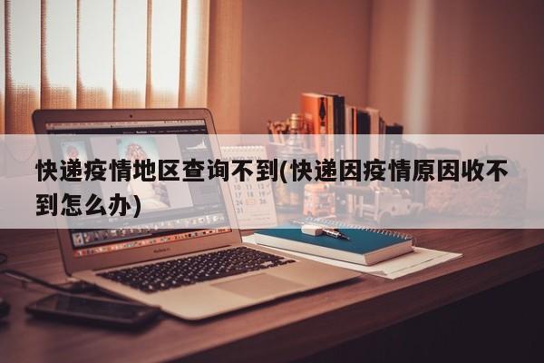 快递疫情地区查询不到(快递因疫情原因收不到怎么办)