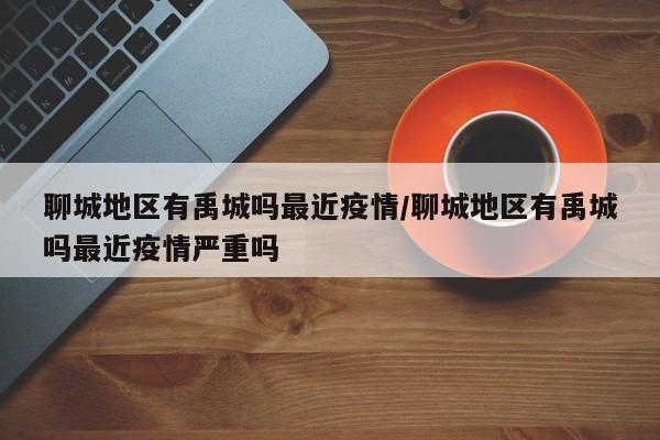 聊城地区有禹城吗最近疫情/聊城地区有禹城吗最近疫情严重吗