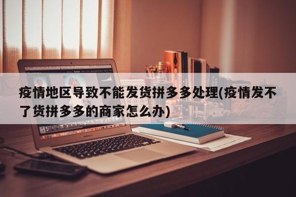 疫情地区导致不能发货拼多多处理(疫情发不了货拼多多的商家怎么办)
