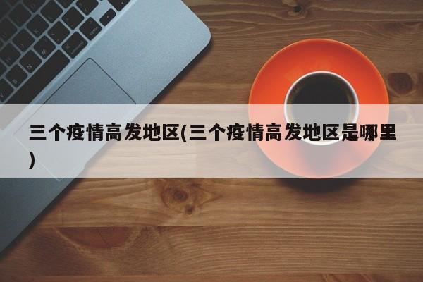 三个疫情高发地区(三个疫情高发地区是哪里)