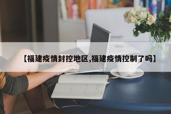 【福建疫情封控地区,福建疫情控制了吗】