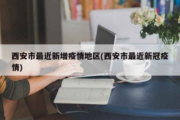 西安市最近新增疫情地区(西安市最近新冠疫情)