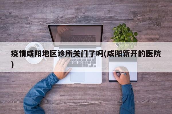 疫情咸阳地区诊所关门了吗(咸阳新开的医院)