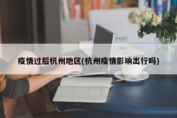 疫情过后杭州地区(杭州疫情影响出行吗)