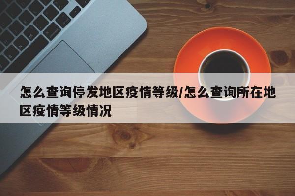 怎么查询停发地区疫情等级/怎么查询所在地区疫情等级情况