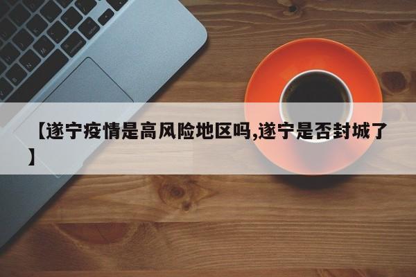 【遂宁疫情是高风险地区吗,遂宁是否封城了】