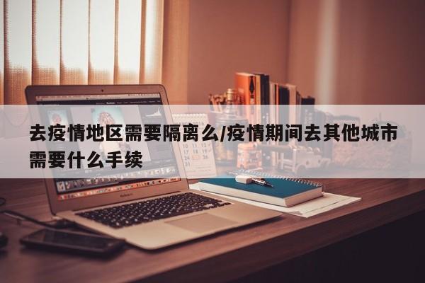 去疫情地区需要隔离么/疫情期间去其他城市需要什么手续