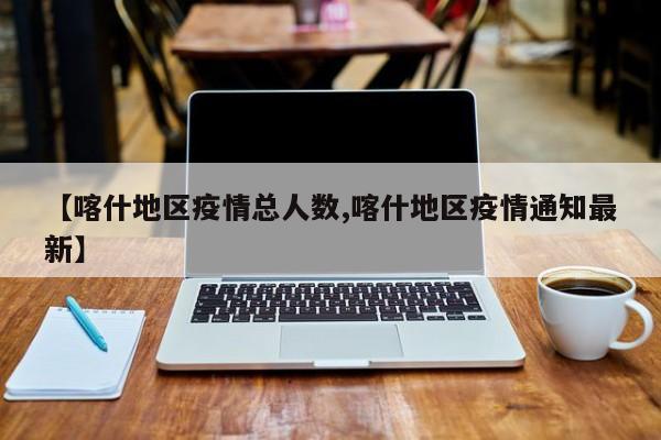 【喀什地区疫情总人数,喀什地区疫情通知最新】