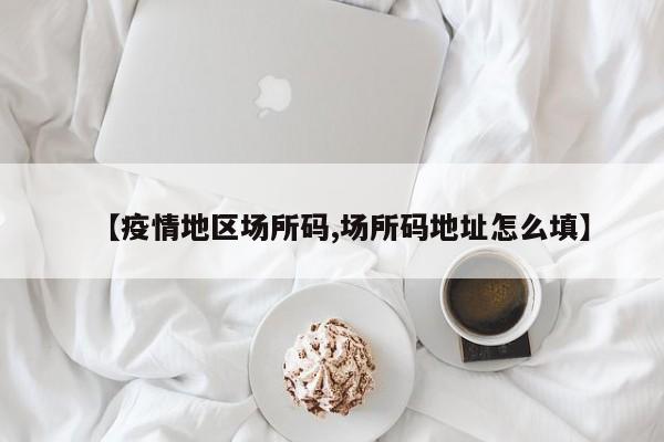 【疫情地区场所码,场所码地址怎么填】