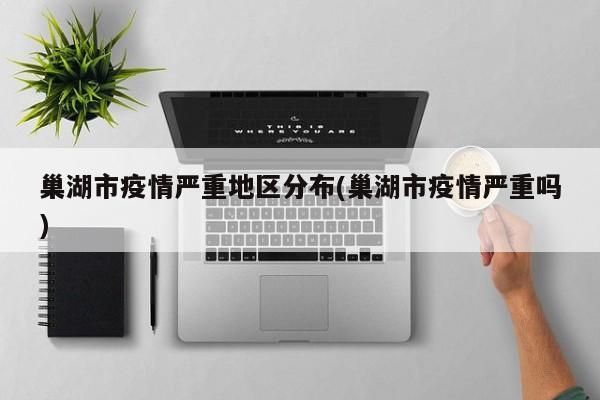 巢湖市疫情严重地区分布(巢湖市疫情严重吗)