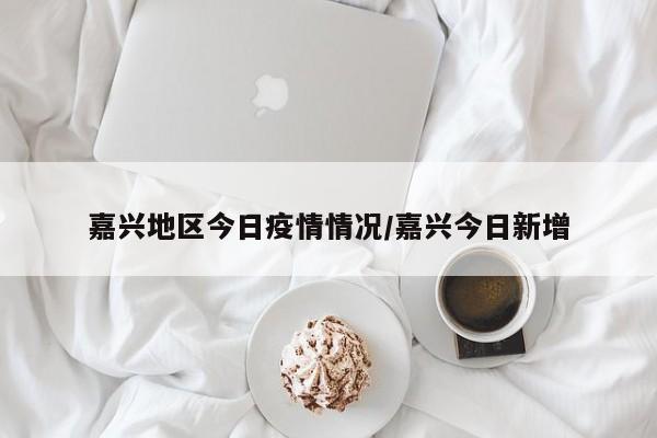 嘉兴地区今日疫情情况/嘉兴今日新增