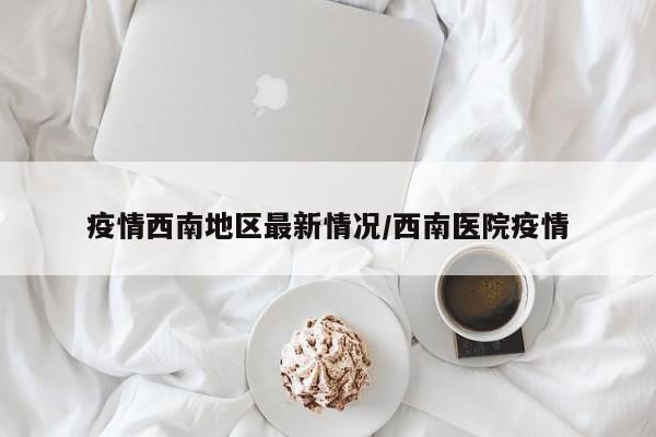 疫情西南地区最新情况/西南医院疫情