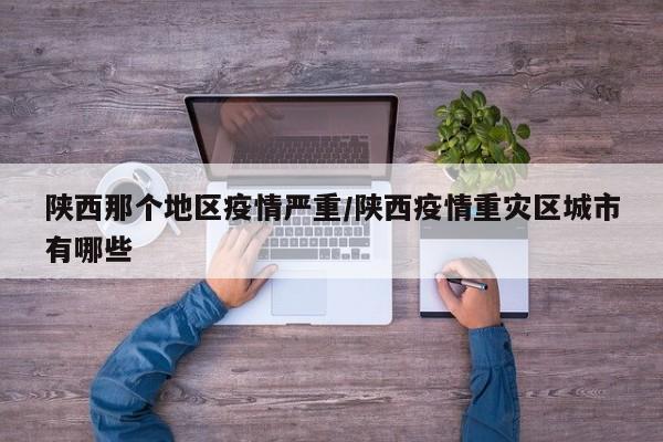 陕西那个地区疫情严重/陕西疫情重灾区城市有哪些