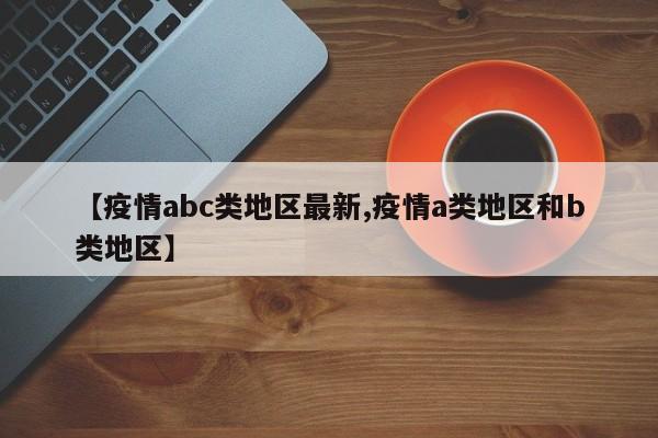 【疫情abc类地区最新,疫情a类地区和b类地区】