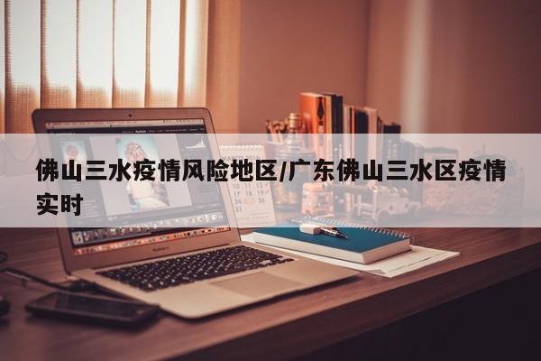 佛山三水疫情风险地区/广东佛山三水区疫情实时