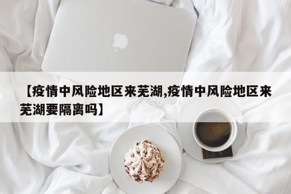 【疫情中风险地区来芜湖,疫情中风险地区来芜湖要隔离吗】