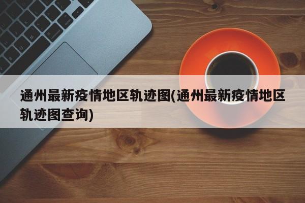 通州最新疫情地区轨迹图(通州最新疫情地区轨迹图查询)