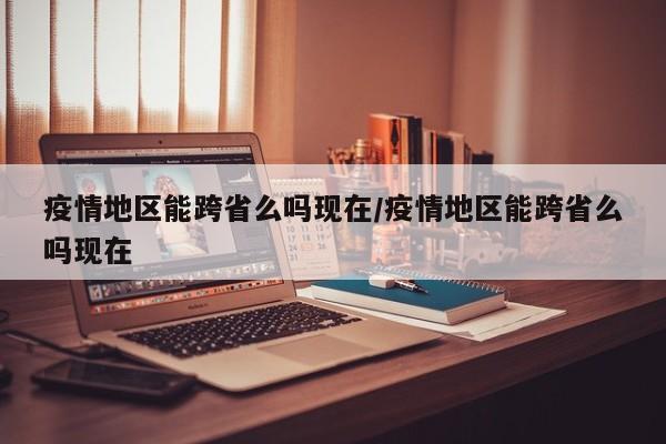 疫情地区能跨省么吗现在/疫情地区能跨省么吗现在