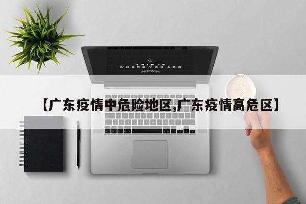 【广东疫情中危险地区,广东疫情高危区】
