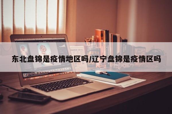 东北盘锦是疫情地区吗/辽宁盘锦是疫情区吗