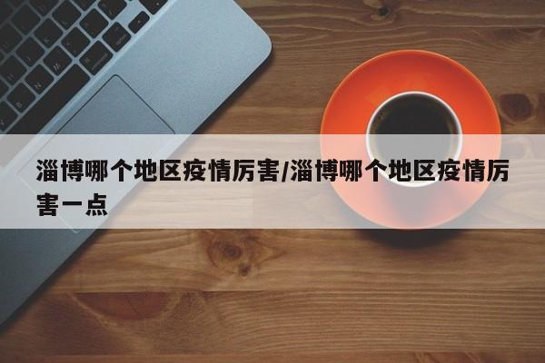 淄博哪个地区疫情厉害/淄博哪个地区疫情厉害一点