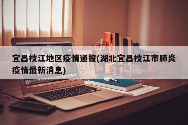 宜昌枝江地区疫情通报(湖北宜昌枝江市肺炎疫情最新消息)