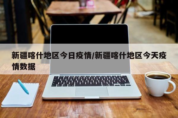 新疆喀什地区今日疫情/新疆喀什地区今天疫情数据