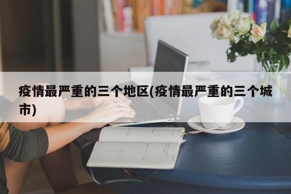 疫情最严重的三个地区(疫情最严重的三个城市)