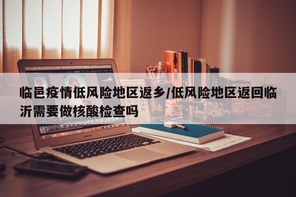 临邑疫情低风险地区返乡/低风险地区返回临沂需要做核酸检查吗