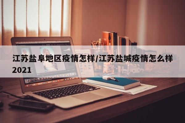 江苏盐阜地区疫情怎样/江苏盐城疫情怎么样2021