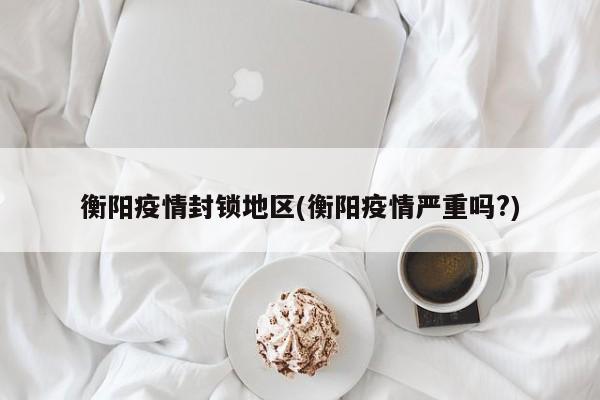 衡阳疫情封锁地区(衡阳疫情严重吗?)